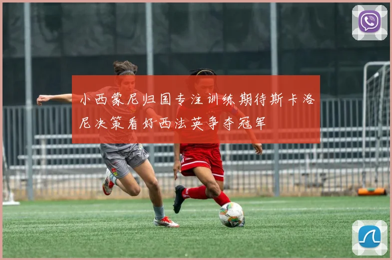 小西蒙尼归国专注训练期待斯卡洛尼决策看好西法英争夺冠军