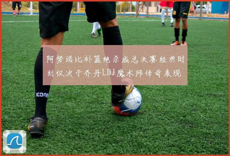 阿努诺比补篮绝杀成总决赛经典时刻仅次于乔丹LBJ魔术师传奇表现