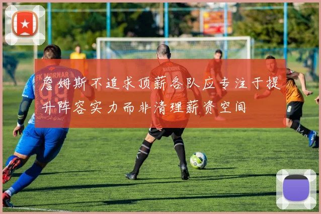 詹姆斯不追求顶薪各队应专注于提升阵容实力而非清理薪资空间