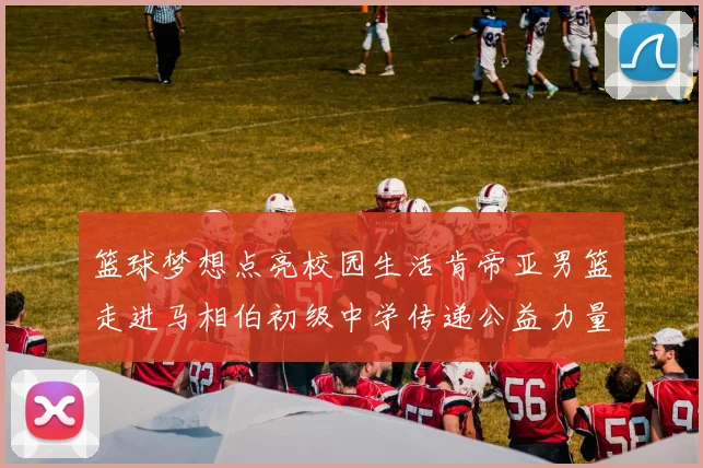 篮球梦想点亮校园生活肯帝亚男篮走进马相伯初级中学传递公益力量