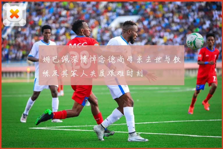 姆巴佩深情悼念德尚母亲去世与教练及其家人共度艰难时刻