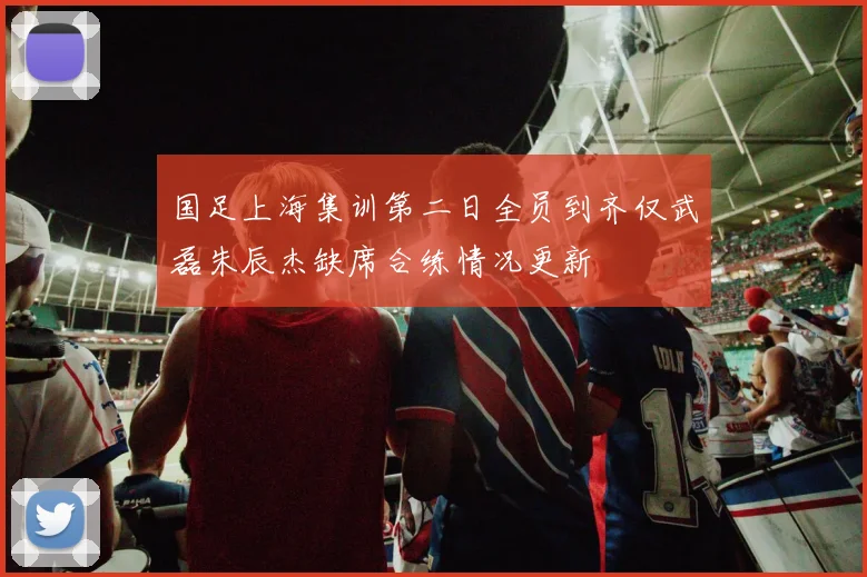 国足上海集训第二日全员到齐仅武磊朱辰杰缺席合练情况更新