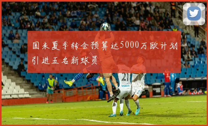 国米夏季转会预算达5000万欧计划引进五名新球员