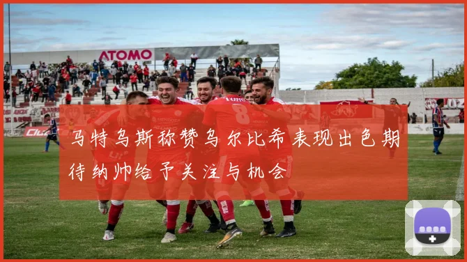 马特乌斯称赞乌尔比希表现出色期待纳帅给予关注与机会