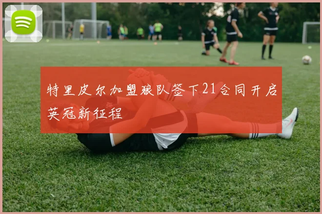 特里皮尔加盟狼队签下21合同开启英冠新征程