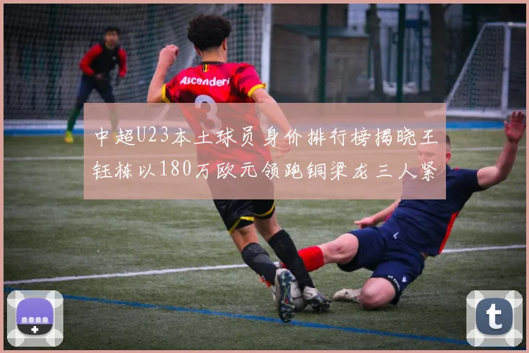 中超U23本土球员身价排行榜揭晓王钰栋以180万欧元领跑铜梁龙三人紧随其后