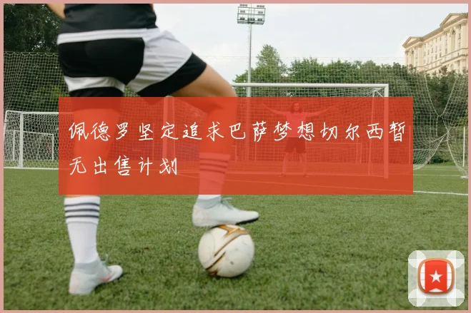 佩德罗坚定追求巴萨梦想切尔西暂无出售计划